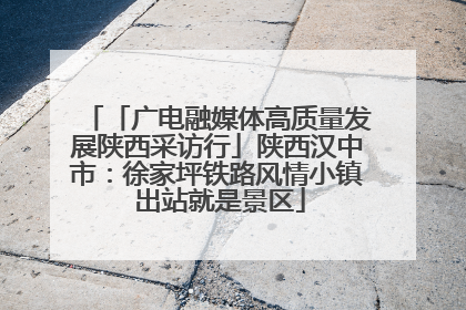 「广电融媒体高质量发展陕西采访行」陕西汉中市：徐家坪铁路风情小镇 出站就是景区