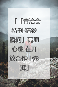「青洽会特刊·精彩瞬间」高原心跳 在开放合作中澎湃