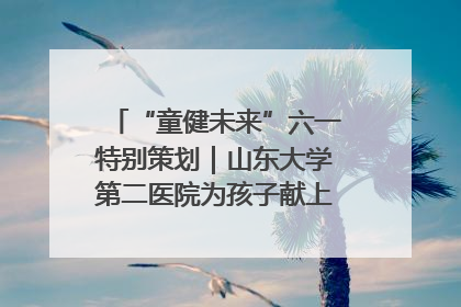 “童健未来”六一特别策划｜山东大学第二医院为孩子献上“童心处方”