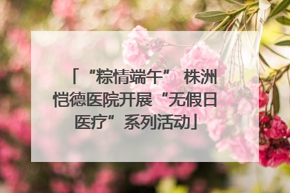 “粽情端午” 株洲恺德医院开展“无假日医疗”系列活动