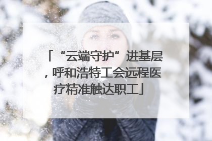 “云端守护”进基层，呼和浩特工会远程医疗精准触达职工