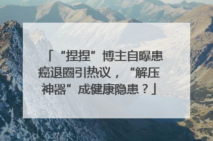 “捏捏”博主自曝患癌退圈引热议，“解压神器”成健康隐患？