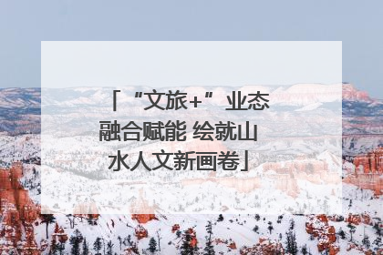 “文旅+”业态融合赋能 绘就山水人文新画卷