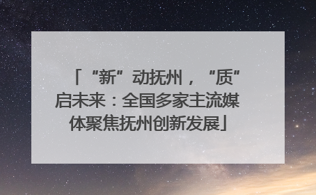 “新”动抚州，“质”启未来：全国多家主流媒体聚焦抚州创新发展