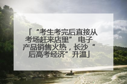 “考生考完后直接从考场赶来店里” 电子产品销售火热，长沙“后高考经济”升温