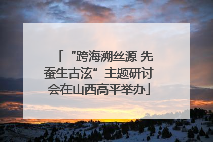 “跨海溯丝源 先蚕生古泫”主题研讨会在山西高平举办