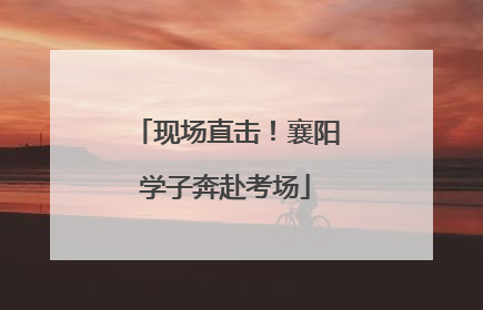 现场直击！襄阳学子奔赴考场