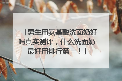 男生用氨基酸洗面奶好吗真实测评，什么洗面奶最好用排行第一！
