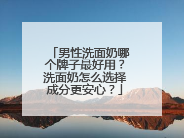 男性洗面奶哪个牌子最好用？洗面奶怎么选择成分更安心？