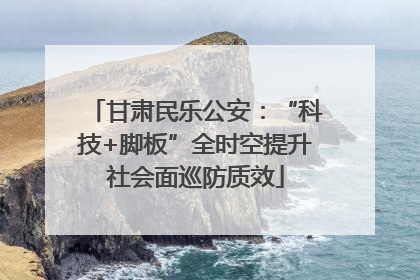 甘肃民乐公安：“科技+脚板”全时空提升社会面巡防质效