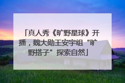 真人秀《旷野星球》开播，魏大勋王安宇组“旷野搭子”探索自然