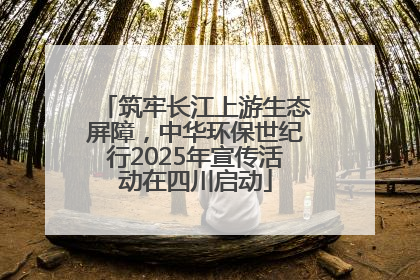 筑牢长江上游生态屏障，中华环保世纪行2025年宣传活动在四川启动