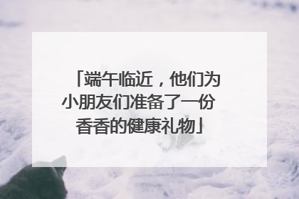 端午临近，他们为小朋友们准备了一份香香的健康礼物