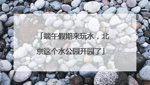 端午假期来玩水，北京这个水公园开园了
