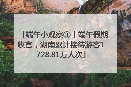 端午小观察③丨端午假期收官，湖南累计接待游客1728.81万人次