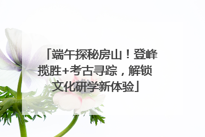 端午探秘房山！登峰揽胜+考古寻踪，解锁文化研学新体验