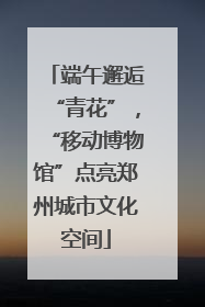 端午邂逅“青花”，“移动博物馆”点亮郑州城市文化空间
