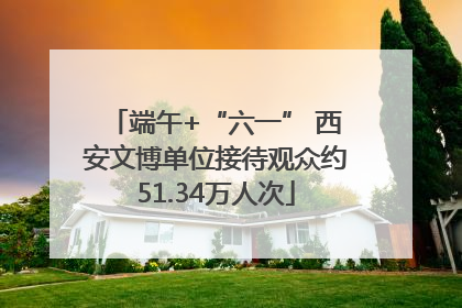 端午+“六一” 西安文博单位接待观众约51.34万人次