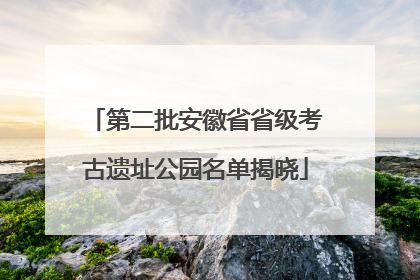 第二批安徽省省级考古遗址公园名单揭晓