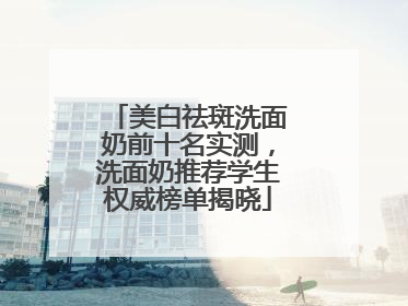 美白祛斑洗面奶前十名实测，洗面奶推荐学生权威榜单揭晓
