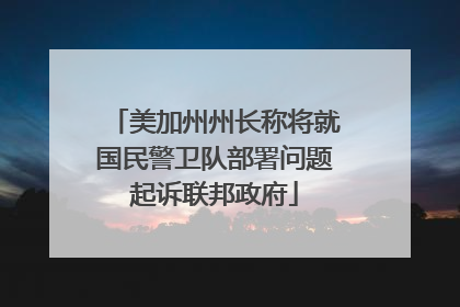 美加州州长称将就国民警卫队部署问题起诉联邦政府