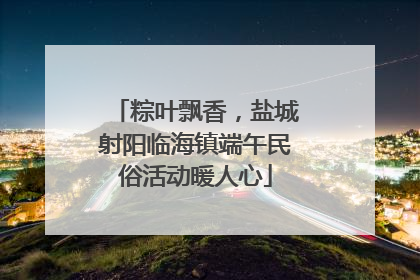 粽叶飘香，盐城射阳临海镇端午民俗活动暖人心