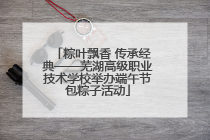 粽叶飘香 传承经典——芜湖高级职业技术学校举办端午节包粽子活动