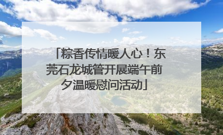粽香传情暖人心！东莞石龙城管开展端午前夕温暖慰问活动