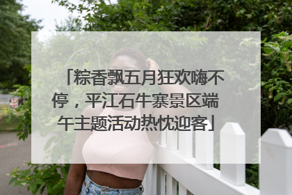 粽香飘五月狂欢嗨不停，平江石牛寨景区端午主题活动热忱迎客