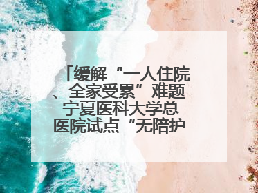 缓解“一人住院、全家受累”难题 宁夏医科大学总医院试点“无陪护”病房服务