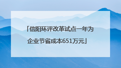 信阳环评改革试点一年为企业节省成本651万元
