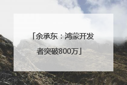 余承东：鸿蒙开发者突破800万