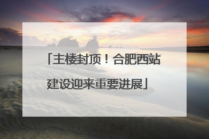 主楼封顶！合肥西站建设迎来重要进展