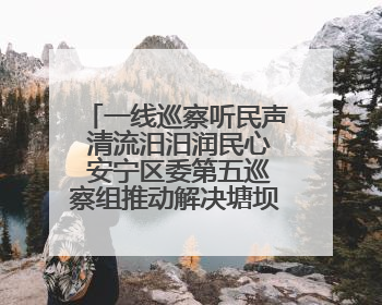 一线巡察听民声 清流汨汨润民心 安宁区委第五巡察组推动解决塘坝通水难题