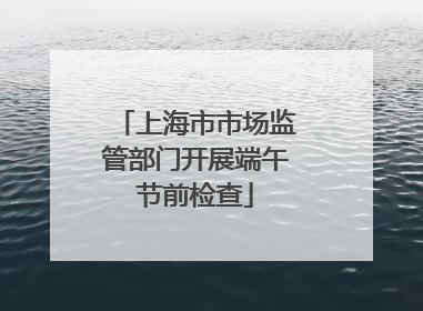 上海市市场监管部门开展端午节前检查