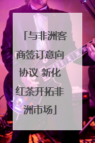 与非洲客商签订意向协议 新化红茶开拓非洲市场