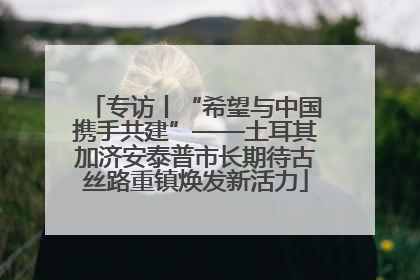 专访丨“希望与中国携手共建”——土耳其加济安泰普市长期待古丝路重镇焕发新活力