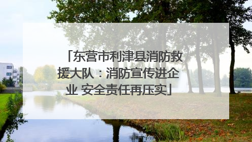 东营市利津县消防救援大队：消防宣传进企业 安全责任再压实