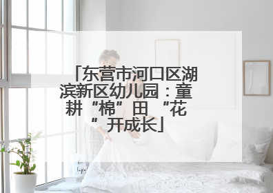 东营市河口区湖滨新区幼儿园：童耕“棉”田 “花”开成长