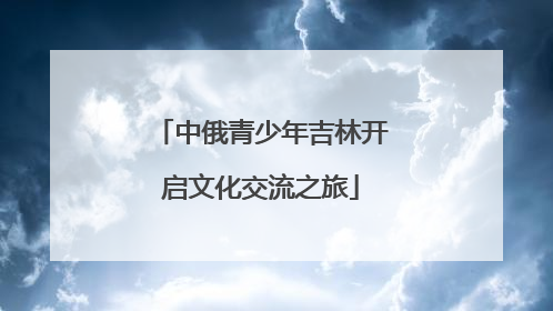 中俄青少年吉林开启文化交流之旅
