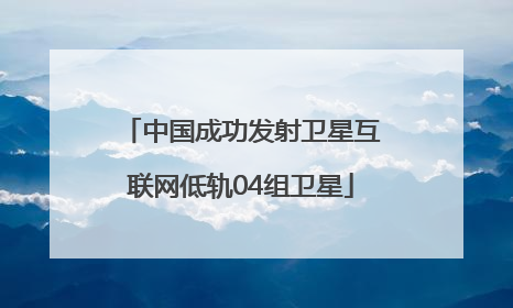 中国成功发射卫星互联网低轨04组卫星