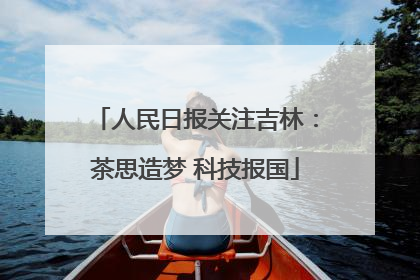 人民日报关注吉林：茶思造梦 科技报国