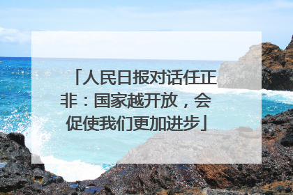 人民日报对话任正非：国家越开放，会促使我们更加进步