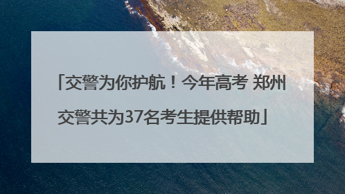 交警为你护航！今年高考 郑州交警共为37名考生提供帮助