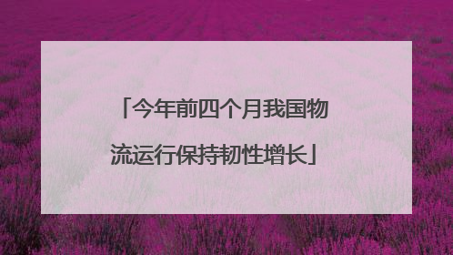 今年前四个月我国物流运行保持韧性增长