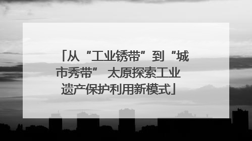 从“工业锈带”到“城市秀带” 太原探索工业遗产保护利用新模式