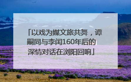 以戏为媒文旅共舞，谭嗣同与李闰160年后的深情对话在浏阳回响