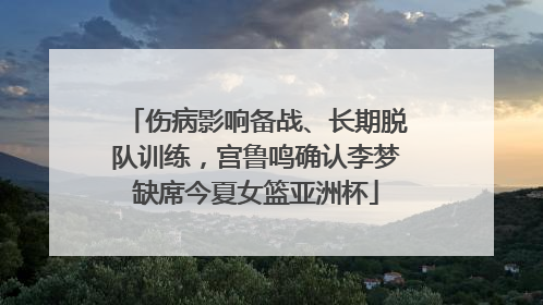 伤病影响备战、长期脱队训练，宫鲁鸣确认李梦缺席今夏女篮亚洲杯