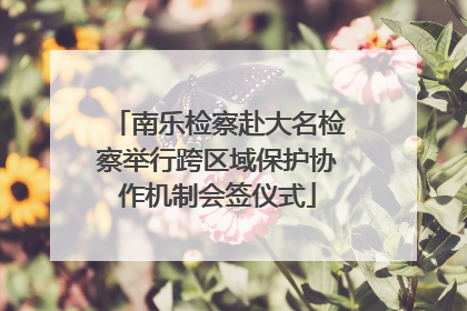 南乐检察赴大名检察举行跨区域保护协作机制会签仪式