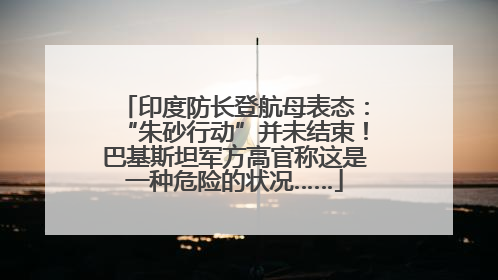 印度防长登航母表态：“朱砂行动”并未结束！巴基斯坦军方高官称这是一种危险的状况……